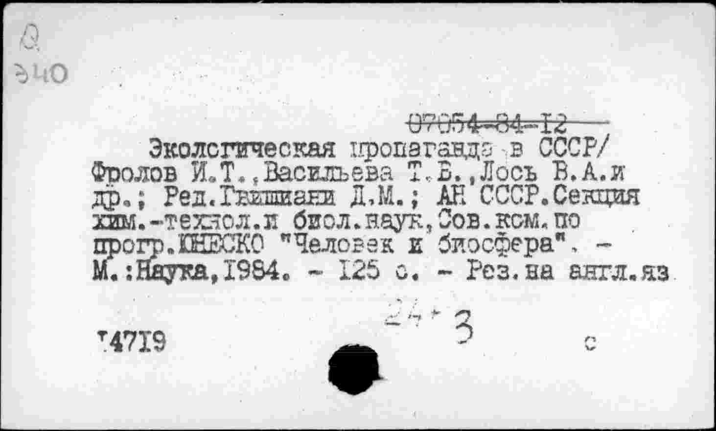 ﻿в
ъио
07054-84-12---
Экологическая пропаганда в СССР/ Фоолов И.Т.,Васильева Т,В.,Лосъ В.А.и др»; Ред.Гвишиани ДЛЛ.; АН СССР.Секция хим.-техяол.и биол.наук, Сов.ком. по прогр.ШЕСКО "Человек и биосфера", -М. :Йаука,1984» - 125 с. - Рез.на англ.яз
т4719